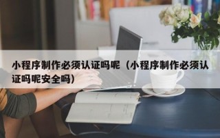 黔东小程序制作必须认证吗呢（小程序制作必须认证吗呢安全吗）