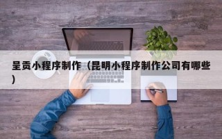 黔东呈贡小程序制作（昆明小程序制作公司有哪些）