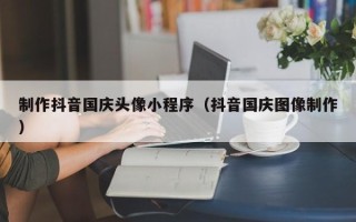 黔东制作抖音国庆头像小程序（抖音国庆图像制作）