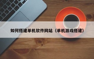 黔东如何搭建单机软件网站（单机游戏搭建）