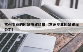 黔东常州专业的网站搭建价格（常州专业网站建设公司）
