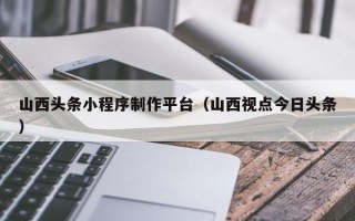 黔东山西头条小程序制作平台（山西视点今日头条）